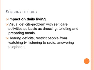 SENSORY DEFICITS
 Impact on daily living
 Visual deficits-problem with self care
activities as basic as dressing, toileting and
preparing meals.
 Hearing deficits; restrict people from
watching tv, listening to radio, answering
telephone
 