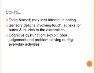 CONTD...
 Taste &smell; may loss interest in eating
 Sensory deficits involving touch; at risks for
burns & injuries to the extremities
 Cognitive dysfunction; exhibit poor
judgement and problem solving during
everyday activities
 