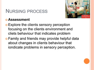 NURSING PROCESS
 Assessment
 Explore the clients sensory perception
focusing on the clients environment and
cliets behaviour that indicates problem
 Family and friends may provide helpful data
about changes in clients behaviour that
iondicate problems in sensory perception.
 