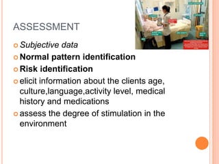 ASSESSMENT
 Subjective data
 Normal pattern identification
 Risk identification
 elicit information about the clients age,
culture,language,activity level, medical
history and medications
 assess the degree of stimulation in the
environment
 