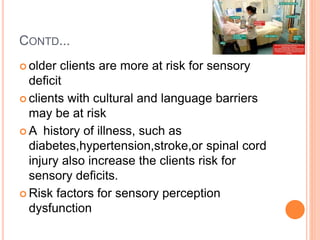 CONTD...
 older clients are more at risk for sensory
deficit
 clients with cultural and language barriers
may be at risk
 A history of illness, such as
diabetes,hypertension,stroke,or spinal cord
injury also increase the clients risk for
sensory deficits.
 Risk factors for sensory perception
dysfunction
 