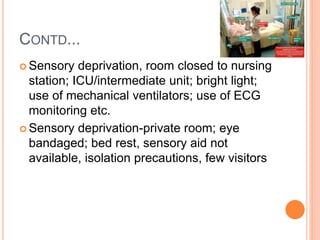 CONTD...
 Sensory deprivation, room closed to nursing
station; ICU/intermediate unit; bright light;
use of mechanical ventilators; use of ECG
monitoring etc.
 Sensory deprivation-private room; eye
bandaged; bed rest, sensory aid not
available, isolation precautions, few visitors
 
