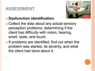 ASSESSMENT
 Dysfunction identification
 Collect the data about any actual sensory
perception problems, determining if the
client has difficulty with vision, hearing,
smell, taste, and touch.
 If problems are identified, find out when the
problem was started, its severity, and what
the client had done about it.
.
 