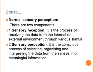 CONTD...
 Normal sensory perception:
There are two components
 1.Sensory reception: It is the process of
receiving the data from the internal or
external environment through various stimuli
 2.Sensory perception: It is the conscious
process of selecting, organising and
interpreting the data from the senses into
meaningful information.
 