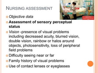 NURSING ASSESSMENT
 Objective data
 Assessment of sensory perceptual
status
 Vision -presence of visual problems
including decreased acuity, blurred vision,
double vision, rainbow or halos around
objects, photosensitivity, loss of peripheral
field problems
 Difficulty seeing near or far
 Family history of visual problems
 Use of contact lenses or eyeglasses
 