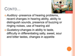 CONTD...
 Auditory -presence of hearing problems,
recent changes in hearing ability, ability to
distinguish sounds, presence of buzzing or
ringing noises, use of hearing aid
 Gustatory-changes in ability to taste,
difficulty in differentiating salty, sweet, sour
and bitter tastes, changes in appetite
 