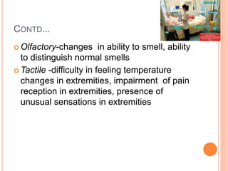 CONTD...
 Olfactory-changes in ability to smell, ability
to distinguish normal smells
 Tactile -difficulty in feeling temperature
changes in extremities, impairment of pain
reception in extremities, presence of
unusual sensations in extremities
 