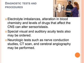 DIAGNOSTIC TESTS AND
PROCEDURES
 Electrolyte imbalances, alteration in blood
chemistry and levels of drugs that affect the
CNS can alter sensoristasis.
 Special visual and auditory acuity tests also
may be ordered.
 Neurologic tests such as nerve conduction
studies, CT scan, and cerebral angiography
may be performed.
 