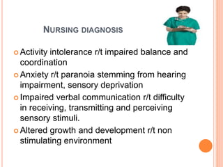NURSING DIAGNOSIS
 Activity intolerance r/t impaired balance and
coordination
 Anxiety r/t paranoia stemming from hearing
impairment, sensory deprivation
 Impaired verbal communication r/t difficulty
in receiving, transmitting and perceiving
sensory stimuli.
 Altered growth and development r/t non
stimulating environment
 