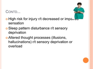 CONTD...
 High risk for injury r/t decreased or impaired
sensation
 Sleep pattern disturbance r/t sensory
deprivation
 Altered thought processes (illusions,
hallucinations) r/t sensory deprivation or
overload
 