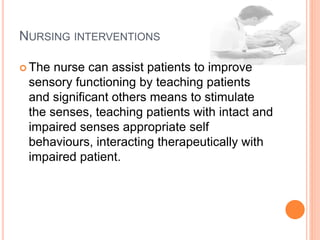 NURSING INTERVENTIONS
 The nurse can assist patients to improve
sensory functioning by teaching patients
and significant others means to stimulate
the senses, teaching patients with intact and
impaired senses appropriate self
behaviours, interacting therapeutically with
impaired patient.
 