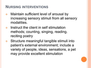 NURSING INTERVENTIONS
 Maintain sufficient level of arousal by
increasing sensory stimuli from all sensory
modalities.
 Instruct the client in self stimulation
methods; counting, singing, reading.
reciting poetry
 Structure meaningful tangible stimuli into
patient’s external environment; include a
variety of people, ideas, sensations, a pet
may provide excellent stimulation
 