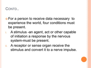 CONTD..
 For a person to receive data necessary to
experience the world, four conditions must
be present.
i. A stimulus -an agent, act or other capable
of initiation a response by the nervous
system-must be present.
ii. A receptor or sense organ receive the
stimulus and convert it to a nerve impulse.
 