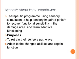 SENSORY STIMULATION PROGRAMME
 Therapeutic programme using sensory
stimulation to help sensory impaired patient
to recover functional sensibility in the
damage area and learn adaptive
functioning
 Purposes
 To retrain their sensory pathways
 Adopt to the changed abilities and regain
function .
 