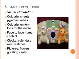 STIMULATION METHODS
 Visual stimulation
 Colourful sheets,
pyjamas, robes
 Colourful uniform
tops for the nurse
 Face to face human
contact
 Clocks, calendars,
wrist watches
 Pictures, flowers,
greeting cards
 