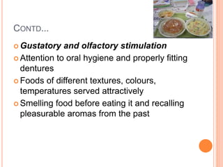 CONTD...
 Gustatory and olfactory stimulation
 Attention to oral hygiene and properly fitting
dentures
 Foods of different textures, colours,
temperatures served attractively
 Smelling food before eating it and recalling
pleasurable aromas from the past
 