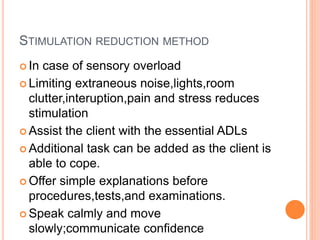 STIMULATION REDUCTION METHOD
 In case of sensory overload
 Limiting extraneous noise,lights,room
clutter,interuption,pain and stress reduces
stimulation
 Assist the client with the essential ADLs
 Additional task can be added as the client is
able to cope.
 Offer simple explanations before
procedures,tests,and examinations.
 Speak calmly and move
slowly;communicate confidence
 