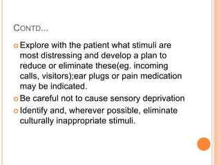 CONTD...
 Explore with the patient what stimuli are
most distressing and develop a plan to
reduce or eliminate these(eg. incoming
calls, visitors);ear plugs or pain medication
may be indicated.
 Be careful not to cause sensory deprivation
 Identify and, wherever possible, eliminate
culturally inappropriate stimuli.
 
