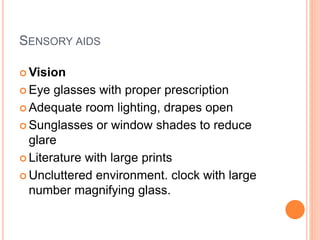 SENSORY AIDS
 Vision
 Eye glasses with proper prescription
 Adequate room lighting, drapes open
 Sunglasses or window shades to reduce
glare
 Literature with large prints
 Uncluttered environment. clock with large
number magnifying glass.
 