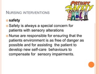 NURSING INTERVENTIONS
 safety
 Safety is always a special concern for
patients with sensory alterations
 Nurse are responsible for ensuring that the
patients environment is as free of danger as
possible and for assisting the patient to
develop new self-care behaviours to
compensate for sensory impairments.
 