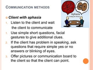 COMMUNICATION METHODS
 Client with aphasia
1. Listen to the client and wait
the client to communicate
1. Use simple short questions, facial
gestures to give additional clues.
2. If the client has problem in speaking, ask
questions that require simple yes or no
answers or blinking of eyes.
3. Offer pictures or communication board to
the client so that the client can point.
 