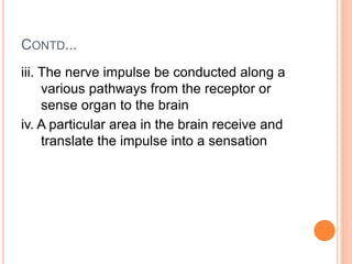 CONTD...
iii. The nerve impulse be conducted along a
various pathways from the receptor or
sense organ to the brain
iv. A particular area in the brain receive and
translate the impulse into a sensation
 