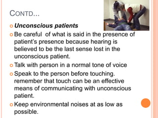 CONTD...
 Unconscious patients
 Be careful of what is said in the presence of
patient’s presence because hearing is
believed to be the last sense lost in the
unconscious patient.
 Talk with person in a normal tone of voice
 Speak to the person before touching.
remember that touch can be an effective
means of communicating with unconscious
patient.
 Keep environmental noises at as low as
possible.
 
