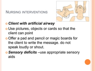 NURSING INTERVENTIONS
 Client with artificial airway
 Use pictures, objects or cards so that the
client can point
 Offer a pad and pencil or magic boards for
the client to write the message. do not
speak loudly or shout.
 Sensory deficits –use appropriate sensory
aids
 