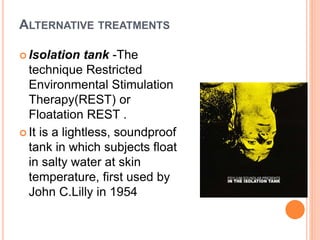 ALTERNATIVE TREATMENTS
 Isolation tank -The
technique Restricted
Environmental Stimulation
Therapy(REST) or
Floatation REST .
 It is a lightless, soundproof
tank in which subjects float
in salty water at skin
temperature, first used by
John C.Lilly in 1954
 