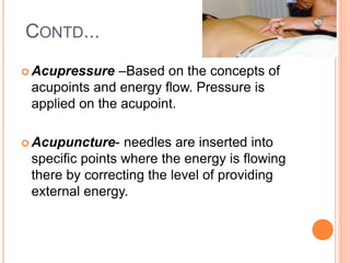 CONTD...
 Acupressure –Based on the concepts of
acupoints and energy flow. Pressure is
applied on the acupoint.
 Acupuncture- needles are inserted into
specific points where the energy is flowing
there by correcting the level of providing
external energy.
 