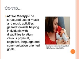 CONTD...
 Music therapy-The
structured use of music
and music activities
geared towards helping
individuals with
disabilities to attain
various physical,
cognitive, language and
communication oriented
goals.
 