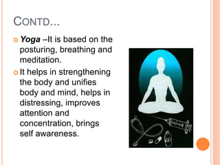CONTD...
 Yoga –It is based on the
posturing, breathing and
meditation.
 It helps in strengthening
the body and unifies
body and mind, helps in
distressing, improves
attention and
concentration, brings
self awareness.
 