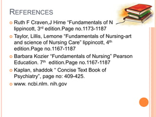 REFERENCES
 Ruth F Craven,J Hirne “Fundamentals of Nursing”
lippincott, 3rd edition.Page no.1173-1187
 Taylor, Lillis, Lemone “Fundamentals of Nursing-art
and science of Nursing Care” lippincott, 4th
edition.Page no.1167-1187
 Barbara Kozier “Fundamentals of Nursing” Pearson
Education. 7th edition.Page no.1167-1187
 Kaplan, shaddok “ Concise Text Book of
Psychiatry”, page no: 409-425.
 www. ncbi.nlm. nih.gov
 