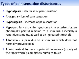Types of pain sensation disturbances
• Hypoalgesia – decrease of pain sensation
• Analgesia – loss of pain sensation
• Hyperalgesia – increase of pain sensation
• Hyperpathia - a painful syndrome characterized by an
abnormally painful reaction to a stimulus, especially a
repetitive stimulus, as well as an increased threshold
• Allodynia - a pain due to a stimulus which does not
normally provoke pain
• Anaesthesia dolorosa - is pain felt in an area (usually of
the face) which is completely numb to touch
 