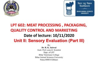Unit II: Sensory Evaluation (Part III)
By:
Dr. R. K. Jaiswal
Asstt. Prof.-cum-Jr. Scientist
Dept. of LPT
Bihar Veterinary College
Bihar Animal Sciences University
Patna-800014 (Bihar)
LPT 602: MEAT PROCESSING , PACKAGING,
QUALITY CONTROL AND MARKETING
Date of lecture: 10/11/2020
 