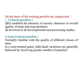 On the basis of the training panelist are categorized
1. Trained panelists :
To establish the intensity of sensory character or overall
quality of meat and meat products
 Involved in all developmental and processing studies.
2.Semi-trained panelists :
Normally familiar with the quality of different classes of
meat
In a semi-trained panel, individual variations are generally
balanced by involving greater number of panelists
 