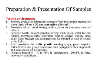 Preparation & Presentation Of Samples
Testing environment
1. Sensory evaluation laboratory separate from the sample preparation
room (only 45 cm x 30 cm connection allowed )
2. Provision of air conditioning with exhaust to eliminate external
odours.
3. Separate booth for each panelist having wash basin, water for oral
rinsing, thermostatically controlled heating device, writing table,
chair, water beakers and arrangements for colored as well as neutral
white lights.
4. Also provision for white plastic serving trays, paper napkins,
forks, knives and group discussion area equipped with a large table
and stools to sit 12-15 persons.
5. Relative humidity – 70 to 75% & temperature - 20±2°C for ideal
laboratory conditions.
 