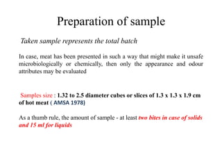 Preparation of sample
Taken sample represents the total batch
In case, meat has been presented in such a way that might make it unsafe
microbiologically or chemically, then only the appearance and odour
attributes may be evaluated
Samples size : 1.32 to 2.5 diameter cubes or slices of 1.3 x 1.3 x 1.9 cm
of hot meat ( AMSA 1978)
As a thumb rule, the amount of sample - at least two bites in case of solids
and 15 ml for liquids
 