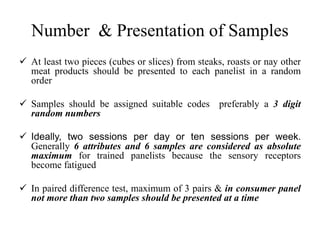 Number & Presentation of Samples
 At least two pieces (cubes or slices) from steaks, roasts or nay other
meat products should be presented to each panelist in a random
order
 Samples should be assigned suitable codes preferably a 3 digit
random numbers
 Ideally, two sessions per day or ten sessions per week.
Generally 6 attributes and 6 samples are considered as absolute
maximum for trained panelists because the sensory receptors
become fatigued
 In paired difference test, maximum of 3 pairs & in consumer panel
not more than two samples should be presented at a time
 