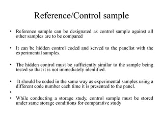 Reference/Control sample
• Reference sample can be designated as control sample against all
other samples are to be compared
• It can be hidden control coded and served to the panelist with the
experimental samples.
• The hidden control must be sufficiently similar to the sample being
tested so that it is not immediately identified.
• It should be coded in the same way as experimental samples using a
different code number each time it is presented to the panel.
•
• While conducting a storage study, control sample must be stored
under same storage conditions for comparative study
 