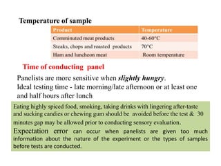 Temperature of sample
Time of conducting panel
Panelists are more sensitive when slightly hungry.
Ideal testing time - late morning/late afternoon or at least one
and half hours after lunch
Eating highly spiced food, smoking, taking drinks with lingering after-taste
and sucking candies or chewing gum should be avoided before the test & 30
minutes gap may be allowed prior to conducting sensory evaluation.
Expectation error can occur when panelists are given too much
information about the nature of the experiment or the types of samples
before tests are conducted.
 