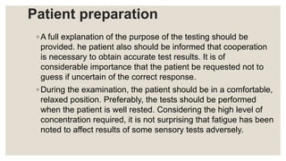 Patient preparation
◦ A full explanation of the purpose of the testing should be
provided. he patient also should be informed that cooperation
is necessary to obtain accurate test results. It is of
considerable importance that the patient be requested not to
guess if uncertain of the correct response.
◦ During the examination, the patient should be in a comfortable,
relaxed position. Preferably, the tests should be performed
when the patient is well rested. Considering the high level of
concentration required, it is not surprising that fatigue has been
noted to affect results of some sensory tests adversely.
 
