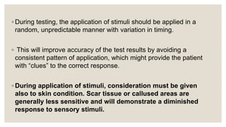 ◦ During testing, the application of stimuli should be applied in a
random, unpredictable manner with variation in timing.
◦ This will improve accuracy of the test results by avoiding a
consistent pattern of application, which might provide the patient
with “clues” to the correct response.
◦ During application of stimuli, consideration must be given
also to skin condition. Scar tissue or callused areas are
generally less sensitive and will demonstrate a diminished
response to sensory stimuli.
 