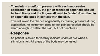 ◦ To maintain a uniform pressure with each successive
application of stimuli, the pin or reshaped paper clip should
be held firmly and the fingers allowed to “slide” down the pin
or paper clip once in contact with the skin.
◦ This will avoid the chance of gradually increasing pressure during
application. he instrument used to test pain perception should be
sharp enough to deflect the skin, but not puncture it.
◦Response
◦ he patient is asked to verbally indicate sharp or dull when a
stimulus is felt. All areas of the body may be tested.
 