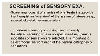 SCREENING of SENSORY EXA.
◦Screenings consist of a series of brief tests that provide
the therapist an “overview” of the system of interest (e.g.,
musculoskeletal, neuromuscular).
◦To perform a sensory screening, several easily
tested(i.e., requiring little or no specialized equipment)
modalities of sensation are selected. It is important to
select modalities from each of the general categories of
sensations.
 