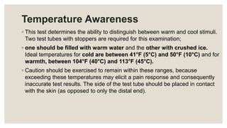 Temperature Awareness
◦ This test determines the ability to distinguish between warm and cool stimuli.
Two test tubes with stoppers are required for this examination;
◦ one should be filled with warm water and the other with crushed ice.
Ideal temperatures for cold are between 41°F (5°C) and 50°F (10°C) and for
warmth, between 104°F (40°C) and 113°F (45°C).
◦ Caution should be exercised to remain within these ranges, because
exceeding these temperatures may elicit a pain response and consequently
inaccurate test results. The side of the test tube should be placed in contact
with the skin (as opposed to only the distal end).
 