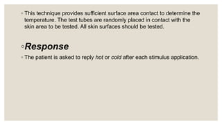 ◦ This technique provides sufficient surface area contact to determine the
temperature. The test tubes are randomly placed in contact with the
skin area to be tested. All skin surfaces should be tested.
◦Response
◦ The patient is asked to reply hot or cold after each stimulus application.
 