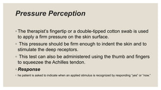 Pressure Perception
◦ The therapist’s fingertip or a double-tipped cotton swab is used
to apply a firm pressure on the skin surface.
◦ This pressure should be firm enough to indent the skin and to
stimulate the deep receptors.
◦ This test can also be administered using the thumb and fingers
to squeezee the Achilles tendon.
◦ Response
◦ he patient is asked to indicate when an applied stimulus is recognized by responding “yes” or “now.”
 
