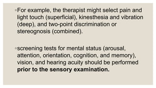 ◦For example, the therapist might select pain and
light touch (superficial), kinesthesia and vibration
(deep), and two-point discrimination or
stereognosis (combined).
◦screening tests for mental status (arousal,
attention, orientation, cognition, and memory),
vision, and hearing acuity should be performed
prior to the sensory examination.
 