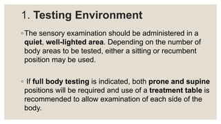 1. Testing Environment
◦The sensory examination should be administered in a
quiet, well-lighted area. Depending on the number of
body areas to be tested, either a sitting or recumbent
position may be used.
◦ If full body testing is indicated, both prone and supine
positions will be required and use of a treatment table is
recommended to allow examination of each side of the
body.
 